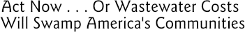 Act Now...Or Wastewater Costs Will Swamp America's Communities